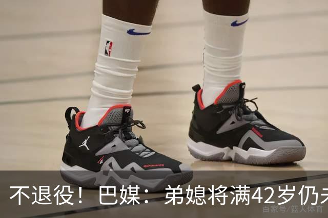 不退役！巴媒：弟媳将满42岁仍未确定下家+仍在规划 欧洲多队有意