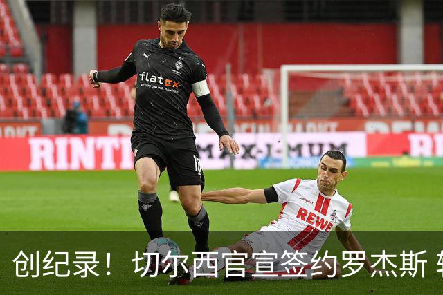 创纪录！切尔西官宣签约罗杰斯 转会费1.17亿镑