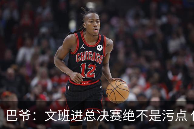 巴爷：文班进总决赛绝不是污点 他们今年已经算是超常发挥了