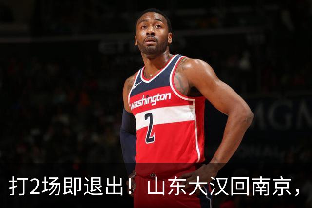 打2场即退出！山东大汉回南京，签3年顶薪合同，还有NBA绿色通道