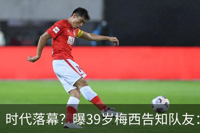 时代落幕？曝39岁梅西告知队友：世界杯决赛是他在阿根廷队最后1战