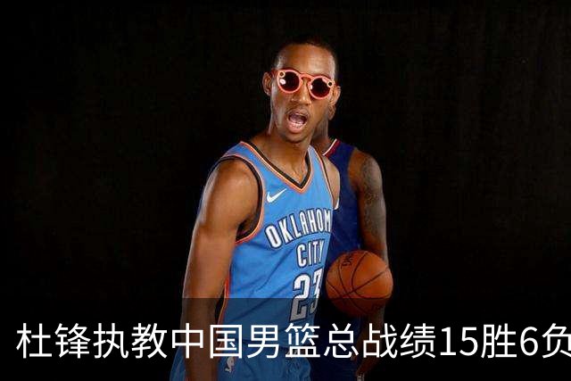 杜锋执教中国男篮总战绩15胜6负 胜率达71.4%