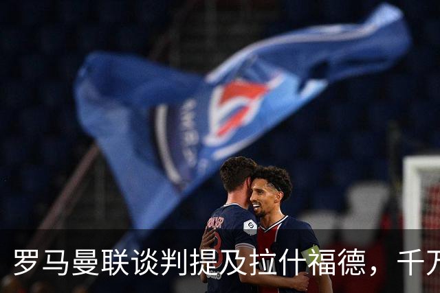 罗马曼联谈判提及拉什福德，千万欧元年薪却成交易最大阻碍