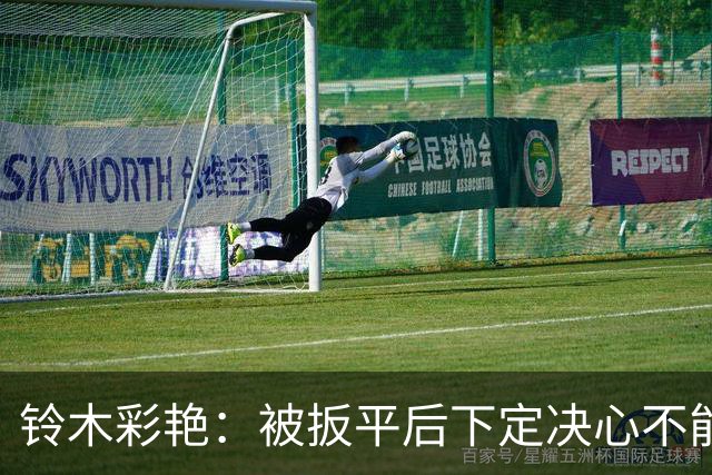 铃木彩艳：被扳平后下定决心不能再丢球 战巴西要做好充足准备