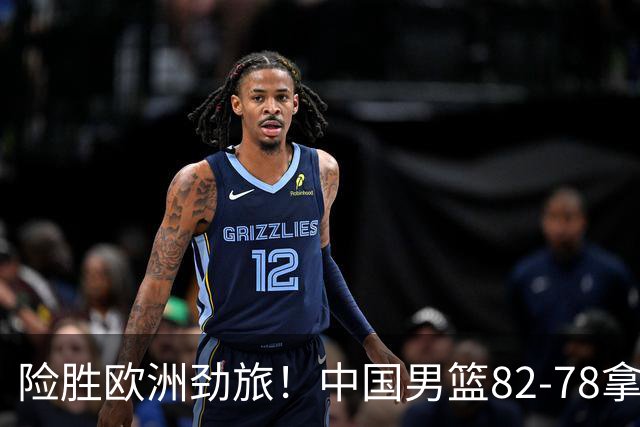 险胜欧洲劲旅！中国男篮82-78拿下硬仗，王俊杰18+14，徐昕4中4零失误