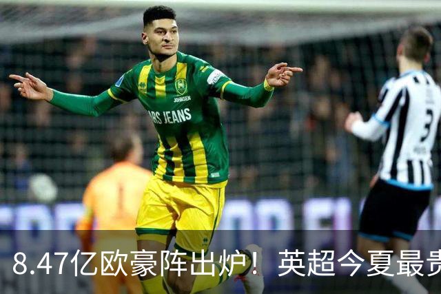 8.47亿欧豪阵出炉！英超今夏最贵引援阵容曝光，三亿星坐镇中前场